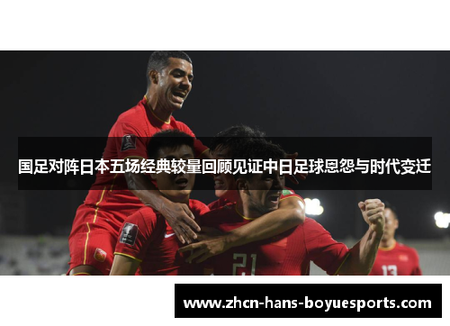 国足对阵日本五场经典较量回顾见证中日足球恩怨与时代变迁