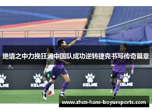 绝境之中力挽狂澜中国队成功逆转捷克书写传奇篇章