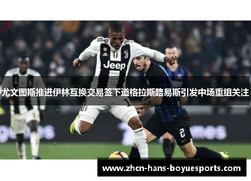 尤文图斯推进伊林互换交易签下道格拉斯路易斯引发中场重组关注