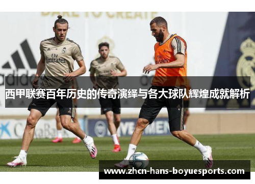 西甲联赛百年历史的传奇演绎与各大球队辉煌成就解析
